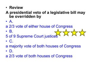 • Review 
A presidential veto of a legislative bill may 
be overridden by 
• A. 
a 2/3 vote of either house of Congress 
• B. 
5 of 9 Supreme Court justices 
• C. 
a majority vote of both houses of Congress 
• D. 
a 2/3 vote of both houses of Congress 
 