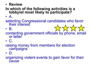 • Review 
In which of the following activities is a 
lobbyist most likely to participate? 
• A. 
selecting Congressional candidates who favor 
their interest 
• B. 
contacting government officials by phone, email 
or letter 
• C. 
raising money from members for election 
campaigns 
• D. 
organizing violent events to gain favor for their 
cause 
