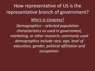 How representative of US is the
representative branch of government?
Who’s in Congress?
Demographics – selected population
characteristics as used in government,
marketing, or other research; commonly used
demographics include race, age, level of
education, gender, political affiliation and
occupation.
 