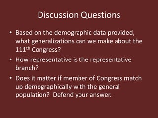 Discussion Questions
• Based on the demographic data provided,
what generalizations can we make about the
111th Congress?
• How representative is the representative
branch?
• Does it matter if member of Congress match
up demographically with the general
population? Defend your answer.
 