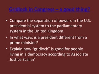 Gridlock in Congress – a good thing?
• Compare the separation of powers in the U.S.
presidential system to the parliamentary
system in the United Kingdom.
• In what ways is a president different from a
prime minister?
• Explain how “gridlock” is good for people
living in a democracy according to Associate
Justice Scalia?
 