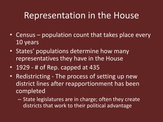 Representation in the House
• Census – population count that takes place every
10 years
• States’ populations determine how many
representatives they have in the House
• 1929 - # of Rep. capped at 435
• Redistricting - The process of setting up new
district lines after reapportionment has been
completed
– State legislatures are in charge; often they create
districts that work to their political advantage
 