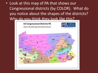 • Look at this map of PA that shows our
Congressional districts (by COLOR). What do
you notice about the shapes of the districts?
Why do you think they look like this?
 