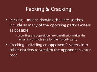 Packing & Cracking
• Packing – means drawing the lines so they
include as many of the opposing party’s voters
as possible
• crowding the opposition into one district makes the
remaining districts safe for the majority party
• Cracking – dividing an opponent’s voters into
other districts to weaken the opponent’s voter
base
 