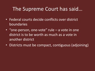 The Supreme Court has said…
• Federal courts decide conflicts over district
boundaries
• “one-person, one-vote” rule – a vote in one
district is to be worth as much as a vote in
another district
• Districts must be compact, contiguous (adjoining)
 