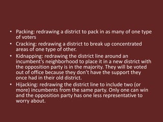• Packing: redrawing a district to pack in as many of one type
of voters
• Cracking: redrawing a district to break up concentrated
areas of one type of other.
• Kidnapping: redrawing the district line around an
incumbent’s neighborhood to place it in a new district with
the opposition party is in the majority. They will be voted
out of office because they don’t have the support they
once had in their old district.
• Hijacking: redrawing the district line to include two (or
more) incumbents from the same party. Only one can win
and the opposition party has one less representative to
worry about.
 