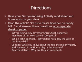 Directions
• Have your Gerrymandering Activity worksheet and
homework on your desk.
• Read the article’ “Christie blasts Boehner on Sandy
bill…” and answer these questions on a separate
sheet of paper:
– Why is New Jersey governor Chris Christie angry at
members of this own party in Congress?
– Who is John Boehner? Why did he not allow the vote on
the Sandy bill?
– Consider what you know about the role the majority party
and Speaker of the House play in the House of
Representatives. Why are they so important?
 