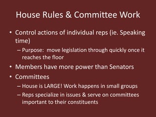 House Rules & Committee Work
• Control actions of individual reps (ie. Speaking
time)
– Purpose: move legislation through quickly once it
reaches the floor
• Members have more power than Senators
• Committees
– House is LARGE! Work happens in small groups
– Reps specialize in issues & serve on committees
important to their constituents
 