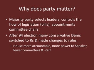 Why does party matter?
• Majority party selects leaders, controls the
flow of legislation (bills), appointments
committee chairs
• After 94 election many conservative Dems
switched to Rs & made changes to rules
– House more accountable, more power to Speaker,
fewer committees & staff
 
