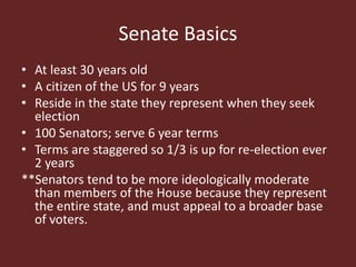Senate Basics
• At least 30 years old
• A citizen of the US for 9 years
• Reside in the state they represent when they seek
election
• 100 Senators; serve 6 year terms
• Terms are staggered so 1/3 is up for re-election ever
2 years
**Senators tend to be more ideologically moderate
than members of the House because they represent
the entire state, and must appeal to a broader base
of voters.
 
