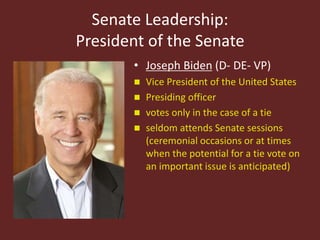 Senate Leadership:
President of the Senate
• Joseph Biden (D- DE- VP)
 Vice President of the United States
 Presiding officer
 votes only in the case of a tie
 seldom attends Senate sessions
(ceremonial occasions or at times
when the potential for a tie vote on
an important issue is anticipated)
 
