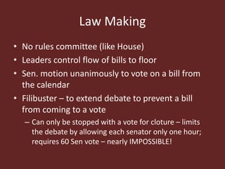 Law Making
• No rules committee (like House)
• Leaders control flow of bills to floor
• Sen. motion unanimously to vote on a bill from
the calendar
• Filibuster – to extend debate to prevent a bill
from coming to a vote
– Can only be stopped with a vote for cloture – limits
the debate by allowing each senator only one hour;
requires 60 Sen vote – nearly IMPOSSIBLE!
 