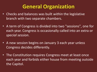 General Organization
• Checks and balances was built within the legislative
branch with two separate chambers.
• A term of Congress is divided into two "sessions", one for
each year. Congress is occasionally called into an extra or
special session.
• A new session begins on January 3 each year unless
Congress decides differently.
• The Constitution requires Congress meet at least once
each year and forbids either house from meeting outside
the Capitol.
 