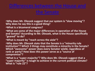 Differences between the House and
the Senate
•Why does Mr. Oleszek suggest that our system is “slow moving”?
Why does he say this is a good thing?
•What is a bicameral congress?
•What are some of the major differences in operation of the House
and Senate? According to Mr. Oleszek, what is the House specifically
“geared” to do?
•What is meant by “reach across the aisle”?
•Why does Mr. Oleszek state that the Senate is a “minority rule
institution”? Which 3 things may constitute a minority in the Senate?
Which “awesome” power does every Senator wield, regardless of
rank or party? How does this power serve as a “source of
compromise”?
•What is a “super-majority”? Why does Mr. Oleszek suggest that a
“super majority” is tough to achieve in the current political climate?
What is “rule 22”?
 