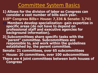 Committee System Basics
1) Allows for the division of labor so Congress can
consider a vast number of bills each year.
110th Congress Bills= House: 7,336 & Senate: 3,741
2) Members develop specialization- gain expertise in
specific areas (do not have to depend on
professional staff and executive agencies for
background information).
3) Subcommittees share specific tasks with the
“parent” committee. Subcommittees are
responsible to, and work within the guidelines
established by, the parent committee.
Senate: 21 committees, over 65 subcommittees
• House: 20 committees, over 100 subcommittees
There are 4 joint committees between both houses of
Congress
 