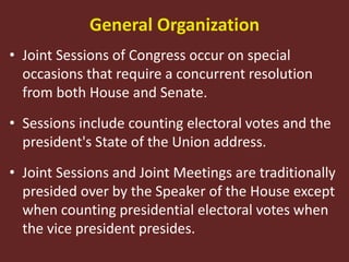 General Organization
• Joint Sessions of Congress occur on special
occasions that require a concurrent resolution
from both House and Senate.
• Sessions include counting electoral votes and the
president's State of the Union address.
• Joint Sessions and Joint Meetings are traditionally
presided over by the Speaker of the House except
when counting presidential electoral votes when
the vice president presides.
 