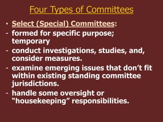 Four Types of Committees
• Select (Special) Committees:
- formed for specific purpose;
temporary
- conduct investigations, studies, and,
consider measures.
- examine emerging issues that don’t fit
within existing standing committee
jurisdictions.
- handle some oversight or
“housekeeping” responsibilities.
 