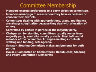 Committee Membership
- Members express preferences to a party selection committee.
- Members usually go to areas where they have experience or
concern their districts.
- Committees dealing with appropriations, taxes, and finance
are always sought after because they deal with allocation of
money.
- Controlled by parties in particular the majority party.
- Chairperson for standing committees usually comes from
majority party; seniority usually prevails. Most influential
member of the committee. Arranges meetings, controls
staffing and funding, sets agenda.
- Senate= Steering Committee makes assignments for both
parties.
- House= Committee on Committees= Republicans; Steering
and Policy Committee= Democrats
 