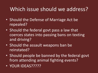 Which issue should we address?
• Should the Defense of Marriage Act be
repealed?
• Should the federal govt pass a law that
coerces states into passing bans on texting
and driving?
• Should the assault weapons ban be
reinstated?
• Should people be banned by the federal govt
from attending animal fighting events?
• YOUR IDEAS?????
 