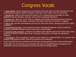 Congress Vocab
• 1. Pigeonholed- when congressional committees that deal with new bills introduced in the
United States congress decide to ignore a new bill, never make it out of committee
• 2. Marked up- refers to the process by which a U.S. congressional committee or state
legislative session debates, amends, and rewrites proposed legislation.
• 3. Closed rule- “gag rule” strict limits on debates and forbids amendments from the floor,
except those from committees, members have little choice but to vote for or against
• 4. Open rule- permits amendments and has less strict time limits, allowing input from other
members
• 5. Committee chairmen- most important person shaping the agenda, chosen usually by
seniority, voted by members of the house with a secret ballot
• 6. Caucuses with Congress- members of congress joins specific groups that share their same
interests or points of view. More than 70 groups, their goal is to shape the agenda of
Congress
• 7. Incumbency- The incumbent, in politics is the holder of a political office. It is a person who
already holds political office. 95% of incumbents win reelection
• Voters typically know incumbents well and have strong opinions about their performance.
• Challengers are less familiar and invariably fall short on straightforward comparisons of
experience and (in the presidential arena) command of foreign policy.
 