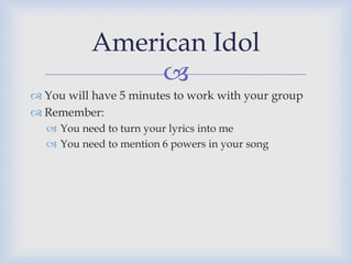 American Idol
               
 You will have 5 minutes to work with your group
 Remember:
   You need to turn your lyrics into me
   You need to mention 6 powers in your song
 