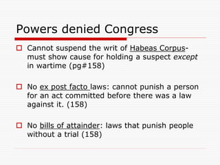 Powers denied Congress
 Cannot suspend the writ of Habeas Corpus-
must show cause for holding a suspect except
in wartime (pg#158)
 No ex post facto laws: cannot punish a person
for an act committed before there was a law
against it. (158)
 No bills of attainder: laws that punish people
without a trial (158)
 
