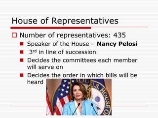 House of Representatives
 Number of representatives: 435
 Speaker of the House – Nancy Pelosi
 3rd in line of succession
 Decides the committees each member
will serve on
 Decides the order in which bills will be
heard
 