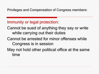 Privileges and Compensation of Congress members:
Immunity or legal protection:
Cannot be sued of anything they say or write
while carrying out their duties
Cannot be arrested for minor offenses while
Congress is in session
May not hold other political office at the same
time
 