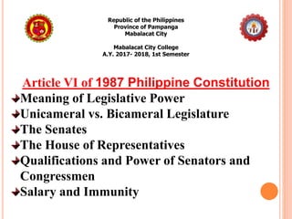 Republic of the Philippines
Province of Pampanga
Mabalacat City
Mabalacat City College
A.Y. 2017- 2018, 1st Semester
Article VI of 1987 Philippine Constitution
Meaning of Legislative Power
Unicameral vs. Bicameral Legislature
The Senates
The House of Representatives
Qualifications and Power of Senators and
Congressmen
Salary and Immunity
 