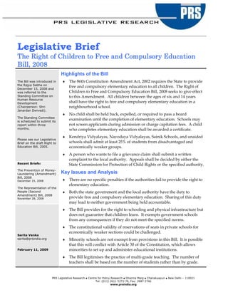 Legislative Brief
The Right of Children to Free and Compulsory Education
Bill, 2008
                              Highlights of the Bill
The Bill was introduced in     ♦    The 86th Constitution Amendment Act, 2002 requires the State to provide
the Rajya Sabha on
December 15, 2008 and
                                    free and compulsory elementary education to all children. The Right of
was referred to the                 Children to Free and Compulsory Education Bill, 2008 seeks to give effect
Standing Committee on               to this Amendment. All children between the ages of six and 14 years
Human Resource
Development                         shall have the right to free and compulsory elementary education in a
(Chairperson: Shri                  neighbourhood school.
Janardan Dwivedi).
                               ♦    No child shall be held back, expelled, or required to pass a board
The Standing Committee
is scheduled to submit its
                                    examination until the completion of elementary education. Schools may
report within three                 not screen applicants during admission or charge capitation fees. A child
months.                             who completes elementary education shall be awarded a certificate.
                               ♦    Kendriya Vidyalayas, Navodaya Vidyalayas, Sainik Schools, and unaided
Please see our Legislative
Brief on the draft Right to         schools shall admit at least 25% of students from disadvantaged and
Education Bill, 2005.               economically weaker groups.
                               ♦    A person who wants to file a grievance claim shall submit a written
                                    complaint to the local authority. Appeals shall be decided by either the
Recent Briefs:                      State Commission for Protection of Child Rights or the specified authority.
The Prevention of Money-
Laundering (Amendment)        Key Issues and Analysis
Bill, 2008
December 19, 2008              ♦    There are no specific penalties if the authorities fail to provide the right to
                                    elementary education.
The Representation of the
People (Second                 ♦    Both the state government and the local authority have the duty to
Amendment) Bill, 2008
November 28, 2008                   provide free and compulsory elementary education. Sharing of this duty
                                    may lead to neither government being held accountable.
                               ♦    The Bill provides for the right to schooling and physical infrastructure but
                                    does not guarantee that children learn. It exempts government schools
                                    from any consequences if they do not meet the specified norms.
                               ♦    The constitutional validity of reservations of seats in private schools for
                                    economically weaker sections could be challenged.
Sarita Vanka
sarita@prsindia.org            ♦    Minority schools are not exempt from provisions in this Bill. It is possible
                                    that this will conflict with Article 30 of the Constitution, which allows
February 11, 2009                   minorities to set up and administer educational institutions.
                               ♦    The Bill legitimises the practice of multi-grade teaching. The number of
                                    teachers shall be based on the number of students rather than by grade.


                        PRS Legislative Research   Centre for Policy Research Dharma Marg Chanakyapuri   New Delhi – 110021
                                                        Tel: (011) 2611 5273-76, Fax: 2687 2746
                                                                     www.prsindia.org
 