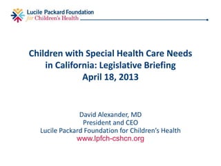 Children with Special Health Care Needs
in California: Legislative Briefing
April 18, 2013
David Alexander, MD
President and CEO
Lucile Packard Foundation for Children’s Health
www.lpfch-cshcn.org
 