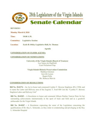  

REVISED I
      D

Monday M
       March 8, 20
                 010

Time:          10:00 A.M.
                   0

Committe
       ee:     Legisl
                    lative Sessio
                                on

Location:
        :      Earle B. Ottley L
                   e           Legislative H
                                           Hall, St. Th
                                                      homas

                                           Agenda
                                           A

CONSIDERATION OF FLOOR AGENDA
                     R      A

CONSIDERATION OF NOMIN
                     NATIONS

                    University o the Virgin Islands (B
                    U          of         n          Board of Tru
                                                                ustees)
                                  Luz Suar de Highfi
                                         rez         field
                                   Carol N
                                         Nicholson Fluup

                     Virgin Isla
                               ands Histori Preservat
                                          ic           tion Commi
                                                                ission
                                     Matth Eckstien
                                         hias         n
                                      Gervville Larsen
                                        Rup Pelle
                                           pert
                                    Ms. Rebecca Mervi  in

CONSIDE
      ERATION OF RESOL
              O      LUTIONS

Bill No. 28
          8-0176 – An Act to hon and comm
                     n         nor          mend Cynth V. Brown Stapleton RN, CNM and
                                                     hia        ne      n,       M,
to name th Labor and Delivery a
          he          d         area of the Eugeine T. Ford OB U the “Cynthia V. Bro
                                                               Unit                owne
Stapleton L
          Labor and Delivery Unit
                                t”

Bill No. 2
         28-0205 – A Resolution to honor a commen Allison P
                                n           and        nd         Pauline Tani
                                                                             icia Peter fo her
                                                                                         or
outstandin achievem
         ng         ments internnationally in the sport of track an field and as a goo
                                            n                     nd         d           odwill
ambassador for the Vi
                    irgin Islands
                                s

Bill No. 28-0207 – A Resolut    tion express sing the sen of the Legislature concerning the
                                                        nse                  e            g
qualificati
          ions of Dr. Roy L. Schn
                      R         neider, as th relate to credentialin and privil
                                            hey                    ng         leging at the Roy
                                                                                          e
L. Schneid Hospital
          der         l
 