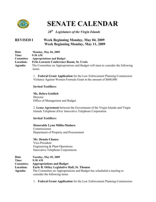 SENATE CALENDAR
                         28th Legislature of the Virgin Islands

REVISED I             Week Beginning Monday, May 04, 2009
                      Week Beginning Monday, May 11, 2009

Date         Monday, May 04, 2009
Time:        9:30 AM
Committee    Appropriations and Budget
Location:    Frits Lawaetz Conference Room, St. Croix
Agenda:      The Committee on Appropriations and Budget will meet to consider the following
             items:

              1. Federal Grant Application for the Law Enforcement Planning Commission
              Violence Against Women Formula Grant in the amount of $600,000

              Invited Testifiers:

              Ms. Debra Gottlieb
              Director
              Office of Management and Budget

              2. Lease Agreement between the Government of the Virgin Islands and Virgin
              Islands Telephone d/b/a/ Innovative Telephone Corporation

              Invited Testifiers:

              Honorable Lynn Millin-Maduro
              Commissioner
              Department of Property and Procurement

              Mr. Dennis Chance
              Vice-President
              Engineering & Plant Operations
              Innovative Telephone Corporations

Date         Tuesday, May 05, 2009
Time:        9:30 AM
Committee:   Appropriations and Budget
Location:    Earle B. Ottley Legislative Hall, St. Thomas
Agenda:      The Committee on Appropriations and Budget has scheduled a meeting to
             consider the following items

              1. Federal Grant Application for the Law Enforcement Planning Commission
 
