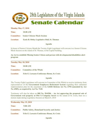  
Monday M 17, 201
       May     10
Time:           10:00 AM
       ee:
Committe       Senior Citizens M
                    r          Mock Session
Location:
        :       Earle B. Ottley L
                    e           Legislative H
                                            Hall, St. Tho
                                                        omas

                                             Agenda
                                             A

In honor o Senior Cit
         of           tizens Month the Twenty
                                   h          y-Eight Legiislature will convene in a Senior Cit
                                                                                              tizens
Mock Ses ssion on the island of St. Thomas, in the Capital building.
                      i

An Act to establish Missing Sen Citizen and person with develo
        o           M         nior               n           opmental di
                                                                       isabilities al
                                                                                    lert
program
______
     ________
            _________
                    ________
                           ________
                                  ________
                                         ________
                                                ________
                                                       ____
Tuesday M 18, 201
        May     10
Time:           10:00 AM
Committe
       ee:     Comm
                  mittee of the Whole
                              e
Location:
        :       Frits E. Lawaetz Conference Room, St. Croix
                               z          e         .

                                             Agenda
                                             A

The Twen nty-Eight Leegislature wil convene in Committee of the Who to receiv testimony from
                                  ll         n          e         ole       ve
representa
         atives of the Government Employ
                     e                       yees Retirem
                                                        ment System regarding their subm
                                                                  m         g          mitted
implemenntation plan for the enacctment of th GERS Re
                                            he          eform Act N 6794 (a
                                                                  No.       amended by Act
                                                                                       y
No. 6905) as require by Act No. 7128
         ),          ed

Testimony will also be taken on Bill No. 28
         y          b          n           8-0206 – An Act appr
                                                      n        roving the pproposed sa of
                                                                                       ale
Governmment real prroperty at P X Com
                                Plot      mpany Stree on the isl
                                                      et                    Croix, base on a
                                                                land of St. C
motion made during Legislative S
                   L           Session on M
                                          March 8, 2010
___________________ __________ _____________________ ___________
                                                               __________  ___________ ____
Wednesd May 19, 2010
       day
Time:           9:00 AM
                     A
       ee:
Committe       Public Safety, Ho
                    c          omeland Sec
                                         curity and J
                                                    Justice
Location:
        :       Frits E. Lawaetz Conference Room, St. Croix
                               z          e         .

                                             Agenda
                                             A
 