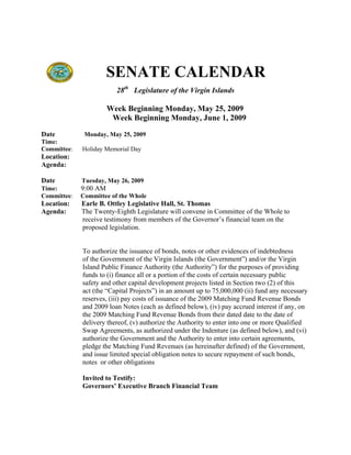SENATE CALENDAR
                         28th Legislature of the Virgin Islands

                       Week Beginning Monday, May 25, 2009
                        Week Beginning Monday, June 1, 2009

Date          Monday, May 25, 2009
Time:
Committee:   Holiday Memorial Day
Location:
Agenda:

Date         Tuesday, May 26, 2009
Time:        9:00 AM
Committee:   Committee of the Whole
Location:    Earle B. Ottley Legislative Hall, St. Thomas
Agenda:      The Twenty-Eighth Legislature will convene in Committee of the Whole to
             receive testimony from members of the Governor’s financial team on the
             proposed legislation.


             To authorize the issuance of bonds, notes or other evidences of indebtedness
             of the Government of the Virgin Islands (the Government”) and/or the Virgin
             Island Public Finance Authority (the Authority”) for the purposes of providing
             funds to (i) finance all or a portion of the costs of certain necessary public
             safety and other capital development projects listed in Section two (2) of this
             act (the “Capital Projects”) in an amount up to 75,000,000 (ii) fund any necessary
             reserves, (iii) pay costs of issuance of the 2009 Matching Fund Revenue Bonds
             and 2009 loan Notes (each as defined below), (iv) pay accrued interest if any, on
             the 2009 Matching Fund Revenue Bonds from their dated date to the date of
             delivery thereof, (v) authorize the Authority to enter into one or more Qualified
             Swap Agreements, as authorized under the Indenture (as defined below), and (vi)
             authorize the Government and the Authority to enter into certain agreements,
             pledge the Matching Fund Revenues (as hereinafter defined) of the Government,
             and issue limited special obligation notes to secure repayment of such bonds,
             notes or other obligations

             Invited to Testify:
             Governors’ Executive Branch Financial Team
 