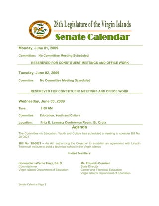 Monda June 01, 2009
    ay,    0

Commit
     ttee: No Committee Meeting S
              C       e         Scheduled

          RESEREV
                VED FOR C
                        CONSTITU
                               UENT MEET
                                       TINGS AND OFFICE WORK
                                               D


Tuesda June 02, 2009
     ay,

Committ
      tee:       No Committee Meeting Scheduled
                                              d


         RESEREV
               VED FOR C
                       CONSTITUENT MEET
                                      TINGS AND OFFICE W
                                              D        WORK


Wedne
    esday, Ju 03, 20
            une    009

Time:             9:0 AM
                    00

      tee:
Committ          Edu
                   ucation, You and Cul
                              uth     lture

Location:        Fritz E. Lawa
                             aetz Confer
                                       rence Room St. Croi
                                                m,       ix
                                         Agenda
                                         A
The Com
      mmittee on Education, Y
                 E          Youth and Culture has s
                                                  scheduled a meeting to consider Bill No.
28-0021

Bill No. 28-0021 – An Act aut    thorizing the Governor to establish an agreem
                                             e                     h         ment with Lin
                                                                                         ncoln
Technica Institute to build a tech
       al           o            hnical schoo in the Virgi Islands
                                             ol          in

                                     Invite Testifiers
                                          ed         s:


Honorab LaVerne Terry, Ed. D
         ble       e                            Mr. Edduardo Cornniero
Commiss  sioner                                 State D
                                                      Director
Virgin Islands Depart
                    tment of Edu
                               ucation          Career and Technical Educatio
                                                       r                     on
                                                Virgin Islands Department of E
                                                                             Education


Senate Ca
        alendar Page 1 

 
 