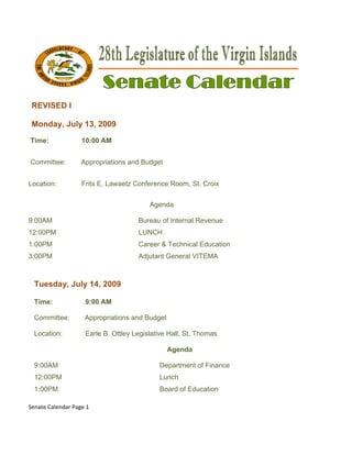  

    REVISED I
    R     D

    Monday, July 13, 2009
    M                2

    Time:
    T              10:00 AM
                       0


    Committee:
    C              Appro
                       opriations and Budget


Lo
 ocation:          Frits E. Lawaetz Conferenc Room, St. Croix
                         E                  ce


                                          Agen
                                             nda

9:00AM                                Bureau o Internal R
                                             of         Revenue
12
 2:00PM                               LUNCH
1:00PM                                Career & Technical Education
3:00PM                                Adjutant General VITEMA



     Tuesday July 14, 2009
           y,

     Time:           9:00 AM
                        0

     Committee
             e:     Appr
                       ropriations a Budget
                                   and

     Location:       Earle B. Ottley Legislative Hall, St. Th
                         e                                  homas

                                                Agenda

     9:00AM                                  Department of Finance
     12:00PM                                 Lu
                                              unch
     1:00PM                                  Bo
                                              oard of Edu
                                                        ucation

Se
 enate Calenda
             ar Page 1 

 
 