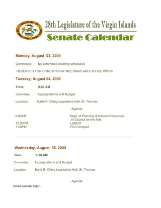  




    Monday, August 03, 2009
          ,               9

    Committee
            e:      No co
                        ommittee m
                                 meeting scheduled

     RESERVE FOR CO
           ED            ENT MEETINGS AND OFFICE W
                  ONSTITUE                       WORK

    Tuesday August 04, 2009
          y,     t        9

    Time:           9:00 AM

    Committee:
             :      Appro
                        opriations a Budget
                                   and

    Location:      Earle B. Ottley Legislative H
                                               Hall, St. Tho
                                                           omas

                                            Agenda

    9:00AM                                 Dep of Planning & Natur Resourc
                                             pt.                  ral    ces
                                           VI C
                                              Council on the Arts
    12:00PM                                LUN
                                             NCH
    1:00PM                                 RLS Hospital
                                              S

    ________
           ________
                  ________
                         _________
                                 ________
                                        ________
                                               _________
                                                       ______


    Wednesd
    W     day, Augu 05, 20
                  ust    009
    Time:
    T             9:00 AM

    Committee:
    C            Appropr
                       riations and Budget
                                  d

    Location:
    L            Earle B. Ottley Leg
                                   gislative Ha St. Thom
                                              all,     mas


                                            Agenda
Se
 enate Calenda
             ar Page 1 

 
 