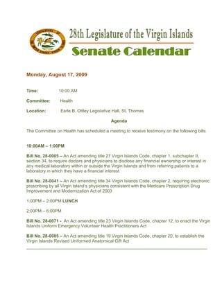  

 

Monda Augus 17, 200
    ay,   st      09


Time:            10
                  0:00 AM

Commit
     ttee:        Health
                  H

      on:
Locatio           Earle B. Ott
                  E          tley Legislat
                                         tive Hall, St. Thomas

                                             Agenda

The Com
      mmittee on Health has scheduled a meeting to receive testimony on the follo
                          s         d         g          e                      owing bills


10:00AM – 1:00PM
      M        M

Bill No. 28-0005 – An Act am mending title 27 Virgin Islands Cod chapter 1, subchapter II,
                                         e                      de,        r
section 34, to require doctors and physiccians to disc
                                                     close any financial ow
                                                                          wnership or interest in
any meddical labora
                  atory within or outside the Virgin I
                                                     Islands and from refer
                                                               d          rring patient to a
                                                                                      ts
laborato in which they have a financial interest
       ory        h

Bill No. 28-0041 – An Act am  mending title 34 Virgin Islands Cod chapter 2, requirin electronic
                                           e                    de,     r           ng         c
       bing by all Virgin Island physicia consiste with the Medicare Prescription Drug
prescrib           V           d’s         ans        ent       e
Improveement and Modernizat
                   M           tion Act of 2
                                           2003

1:00PM – 2:00PM LUNCH

2:00PM – 6:00PM

Bill No. 28-0071 - An Act am
                           mending title 23 Virgin Islands Cod chapter 12, to ena the Virgi
                                       e                      de,    r          act       in
Islands Uniform Emmergency V
                           Volunteer HHealth Practtitioners Act

Bill No. 28-0085 – An Act ammending title 19 Virgin Islands Cod chapter 20, to esta
                                        e                     de,     r           ablish the
Virgin Is
        slands Revised Uniform Anatom
                             med        mical Gift A
                                                   Act
______
     ________
            _________
                   _________
                           ________
                                  _________
                                          ________
                                                 ________
                                                        ________
 