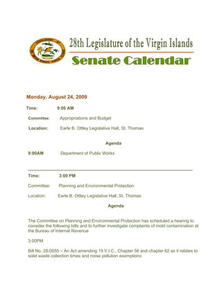  




                                                                                            



 

 
Monda Augus 24, 200
    ay,   st      09

Time:              9:0 AM
                     00

    Committee:      Appropriatio and Bud
                    A          ons     dget

    Location:       Earle B. Ottley Legislat
                    E                      tive Hall, St Thomas
                                                       t.


                                            Agenda

    9:00AM
         M          Department of Public W
                    D        t           Works


    ______
         __________
                  _________
                          __________
                                   _________
                                           __________
                                                    _________
                                                            __________
                                                                     ___
    Time:           3: PM
                     :00

        ittee:
    Commi          Pl
                    lanning and Environmental Prote
                              d                   ection

    Locatio
          on:      Ea B. Ottle Legislativ Hall, St. Thomas
                    arle     ey         ve

                                             Agenda


    The Coommittee on Planning and Enviro
                     n                     onmental Prrotection ha schedule a hearing to
                                                                 as       ed
    conside the follow
          er         wing bills an to furthe investigat complain of mold contaminat
                                 nd        er         te         nts                tion at
    the Bur
          reau of Inte
                     ernal Reven nue

    3:00PM
         M

    Bill No. 28-0055 – An Act am
           .                                         apter 56 and chapter 6 as it rela
                                mending 19 V.I.C., Cha                    62         ates to
    solid waste collect
                      tion times a noise p
                                 and     pollution exe
                                                     emptions
 