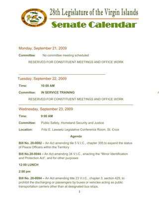  




                                                                                      

 

 

Monday, Septem
             mber 21, 2
                      2009
Commit
     ttee:       No committe meeting scheduled
                 N         ee

        RESERVED FOR CON
        R      D       NSTITUENT MEETING AND OFFICE WO
                               T       GS            ORK


_______
      _________
              __________
                       __________
                                _________
                                        __________
                                                 _
Tuesday, Septem
              mber 22, 2
                       2009
Time:           10:00 AM

Commit
     ttee:      IN SERVICE TRAINING
                                  G                                                      n

      RESERVED FOR CON
      R       D        NSTITUENT MEETING AND OFFICE WO
                                T       GS               ORK
_______
      _________
              __________
                       __________
                                _________
                                        __________
                                                 _________
                                                         _________
Wedne
    esday, September 2 2009
                     23,
Time:           9:0 AM
                  00

Commit
     ttee:      Pu
                 ublic Safety, Homeland Security a Justice
                                      d          and

Location:        Fritz E. Lawa
                             aetz Legisla
                                        ative Confer
                                                   rence Room St. Croix
                                                            m,        x

                                      Agenda

Bill No. 28-0082 – An Act amending tile 5 V.I.C., ch
                                                   hapter 305,to expand t status
                                                                        the
of Peace Officers within the Territory
        e         w

Bill No.2
        28-0044 – An Act ame
                   A          ending 34 V
                                        V.I.C., enac
                                                   cting the “M
                                                              Minor Identif
                                                                          fication
and Prottection Act” and for ot
                   ”,         ther purpos
                                        ses

12:00 LU
       UNCH

2:00 pm
      m

Bill No. 28-0094 – An Act amending title 23 V.I.C., chapter 3, section 429 to
                                         e                                9,
prohibit the discharrging or passsengers by buses or vehicles ac
                                          y                    cting as pub
                                                                          blic
transporrtation carriers other th at desig
                                han       gnated bus stops.
                                                   s
                                             1 
 
 