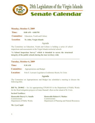  


Monda October 5, 2009
    ay,
    Time:       8:00 AM – 4:00 PM
                   0         0
    Comm
       mittee: Ed
                ducation, You and Cult
                            uth      ture
    Locatio
          on:     St. John, Virg Islands
                    .          gin
                                        Ag
                                         genda
The Com mmittee on Education, Y
                   E           Youth and CCulture is hholding a ser
                                                                  ries of scho
                                                                             ool
inspectio and asses
        ons        ssments in th Virgin Isl
                               he         lands territor schools
                                                       rial
“A Scho Inspecti
        ool         ion Survey” which is intended t access th structur
                              ”                      to     he       ral
integrity of the publ schools d
        y           lic       during the t
                                         tour territor wide
                                                     ry
    ______
         _________
                 __________
                          __________
                                   _________
                                           __________
                                                    _________
                                                            _________
Tuesda Octobe 6, 2009
     ay,    er
Time:            9:30 AM
                    0
Commi
    ittee:        Ap
                   ppropriations and Budge
                               s         et
Locatio
      on:        Frit E. Lawaet Legislativ Conferenc Room, St. Croix
                    ts        tz         ve        ce        .
                                       Ag
                                        genda
The Com mmittee on Appropriations and Bu
                                       udget has sc
                                                  cheduled a m
                                                             meeting to discuss the
following bills:
        g


Bill No. 28-0042 – An Act appr
                     A          ropriating $70,865.03 to the Depart
                                                       o            tment of Pu
                                                                              ublic Works
for the flood mitigati projects i Estate Ha
                     ion        in         annah’s Rest on the islan of St. Croix
                                                       t           nd
Invited T
        Testifiers:
Honorab Darryl A. Smalls
       ble        A                        Honorable R
                                           H         Robert S. MMathes
Commisssioner                              Commissionner
Department of Public Works
                   c                       Department of Planning and Natural Resources
                                           D                    g           l

Mr. Lyn Cupid
      n



1
 