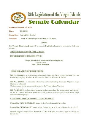  
Monday November 22, 2010
Time: 10:00 AM
Committee: Legislative Session
Location: Earle B. Ottley Legislative Hall, St. Thomas
Agenda
The Twenty-Eight Legislature will convene in Legislative Session to consider the following
agenda:
  CONSIDERATION OF FLOOR AGENDA
CONSIDERATION OF NOMINATION
Virgin Islands Port Authority Governing Board
Gordon Finch
Mr. Cassan Pancham
CONSIDERATION OF RESOLUTIONS
Bill No. 28-0303 - A Resolution posthumously honoring Elmo Delano Roebuck, Sr., and
renaming Long Bay Road on St. Thomas the “Elmo D. Roebuck Sr. Drive”
Bill No. 28-0306 - A Resolution honoring and commending Reverend Algernon Diego
Blyden, as a beloved
Centurion and for his many contributions to the Virgin Islands Territory
Bill No. 28-0308 - A Resolution honoring and commending the congregation and ministry
of the St. Thomas Reformed Church for 350 years of service in the United States Virgin
Islands and to its people
CONSIDERATION OF COASTAL ZONE PERMITS
Permit No. CZX- 49-05 (L&W) issued to St. Croix Financial Center, Inc.
Permit No. CZX-17-09 (W) issued to Mr. Carlyle Bryan of Bryan’s Marine Service, LLC
Permit Major Coastal Zone Permit No. CZT-2-08 (W) issued to Sugar Bay Club and
Resort Inc.
 