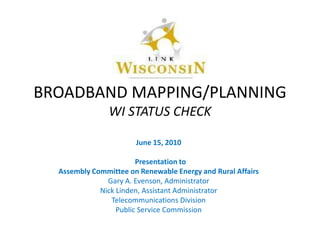 BROADBAND MAPPING/PLANNINGWI STATUS CHECK June 15, 2010   Presentation to  Assembly Committee on Renewable Energy and Rural Affairs Gary A. Evenson, Administrator Nick Linden, Assistant Administrator Telecommunications Division Public Service Commission 
