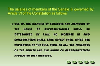 The salaries of members of the Senate is governed by Article VI of the Constitution as follows:Sec. 10. The salaries of Senators and Members of the House of Representatives shall be determined by law. No increase in said compensation shall take effect until after the expiration of the full term of all the members of the Senate and the House of Representatives approving such increase.Sec. 20. The records and books of accounts of Congress shall be preserved and be open to the public in accordance with law, and such books shall be audited by the Commission on Audit which shall publish annually an itemized list of amounts paid to and expenses incurred for each Member.Until the Congress provides otherwise, the President shall receive an annual salary of three hundred thousand pesos; the Vice-President, the President of the Senate, the Speaker of the House of Representatives, and the Chief Justice of the Supreme Court, two hundred forty thousand pesos each; the Senators, the members of the House of Representatives, the Associate Justices of the Supreme Court, and the Chairmen of the Constitutional Commissions, two hundred four thousand pesos each; and the Members of the Constitutional Commissions, one hundred eighty thousand pesos each.The house of the Representatives : shall be composed of not more than 250 members, unless otherwise fixed by law.