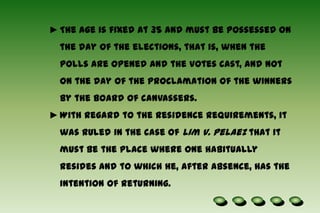  Each has a term of six years. Qualifications :No person shall be a Senator unless he is a natural-born citizen of the Philippines, and on the day of the election, is at least 35 years of age, able to read and write, a registered voter, and a resident of the Philippines for not less than two years immediately preceding the day of the election.The age is fixed at 35 and must be possessed on the day of the elections, that is, when the polls are opened and the votes cast, and not on the day of the proclamation of the winners by the board of canvassers.