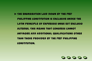 With regard to the residence requirements, it was ruled in the case of Lim v. Pelaez that it must be the place where one habitually resides and to which he, after absence, has the intention of returning.The enumeration laid down by the 1987 Philippine Constitution is exclusive under the Latin principle of expressiouniusestexclusioalterius. This means that Congress cannot anymore add additional qualifications other than those provided by the 1987 Philippine Constitution. Organizations :The Senate shall elect its President and      the House of Representatives its Speaker by a vote of all its respective members.