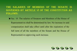 The salaries of members of the Senate is governed by Article VI of the Constitution as follows:Sec. 10. The salaries of Senators and Members of the House of Representatives shall be determined by law. No increase in said compensation shall take effect until after the expiration of the full term of all the members of the Senate and the House of Representatives approving such increase.Sec. 20. The records and books of accounts of Congress shall be preserved and be open to the public in accordance with law, and such books shall be audited by the Commission on Audit which shall publish annually an itemized list of amounts paid to and expenses incurred for each Member.Until the Congress provides otherwise, the President shall receive an annual salary of three hundred thousand pesos; the Vice-President, the President of the Senate, the Speaker of the House of Representatives, and the Chief Justice of the Supreme Court, two hundred forty thousand pesos each; the Senators, the members of the House of Representatives, the Associate Justices of the Supreme Court, and the Chairmen of the Constitutional Commissions, two hundred four thousand pesos each; and the Members of the Constitutional Commissions, one hundred eighty thousand pesos each.The house of the Representatives : shall be composed of not more than 250 members, unless otherwise fixed by law.