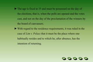  Each has a term of six years. Qualifications :No person shall be a Senator unless he is a natural-born citizen of the Philippines, and on the day of the election, is at least 35 years of age, able to read and write, a registered voter, and a resident of the Philippines for not less than two years immediately preceding the day of the election.The age is fixed at 35 and must be possessed on the day of the elections, that is, when the polls are opened and the votes cast, and not on the day of the proclamation of the winners by the board of canvassers.