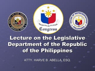Lecture on the Legislative
Department of the Republic
    of the Philippines
     ATTY. HARVE B. ABELLA, ESQ.
 